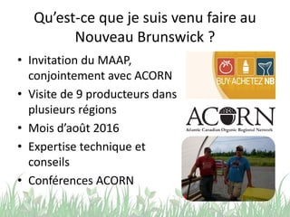 Qu’est-ce que je suis venu faire au
Nouveau Brunswick ?
• Invitation du MAAP,
conjointement avec ACORN
• Visite de 9 producteurs dans
plusieurs régions
• Mois d’août 2016
• Expertise technique et
conseils
• Conférences ACORN
5
 