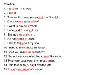 Practice
1. I take off my shoes.
2. I use it.
3. To open the door, you push it, don’t pull it.
4. Can I have a glass of ice?
5. I want to buy six erasers.
6. I often eat 5 bowls of rice.
7. She gets up at six am.
8. He has a pair of jeans.
9. I like to talk about my son.
10.I need to think about the lesson.
11.Can’t you make an exception?
12. School was cancelled because of the snow.
13.Type your password, then press enter.
14.Pam tried to fix it, but it was too late.
15. His uncle is an opera singer.
 