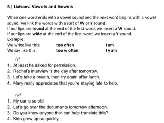 /y/
1. At least he asked for permission.
2. Rachel’s interview is the day after tomorrow.
3. Let’s take a breath, then try again after lunch.
4. Mary really appreciates that you’re staying late to help.
/w/
1. My car is so old
2. Let’s go over the documents tomorrow afternoon.
3. Do you know anyone that can help translate this?
4. Kids grow up so quickly.
B | Liaisons: Vowels and Vowels
When one word ends with a vowel sound and the next word begins with a vowel
sound, we link the words with a sort of W or Y sound.
If our lips are round at the end of the first word, we insert a W sound.
If our lips are wide at the end of the first word, we insert a Y sound.
Example:
We write like this: too often I am
We say like this: too w often I y am
 