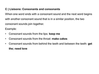 C | Liaisons: Consonants and consonants
When one word ends with a consonant sound and the next word begins
with another consonant sound that is in a similar position, the two
consonant sounds join together.
Example:
• Consonant sounds from the lips: keep me
• Consonant sounds from the throat: make cakes
• Consonant sounds from behind the teeth and between the teeth: get
the; need love
 