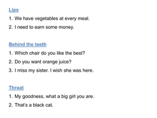 Lips
1. We have vegetables at every meal.
2. I need to earn some money.
Behind the teeth
1. Which chair do you like the best?
2. Do you want orange juice?
3. I miss my sister. I wish she was here.
Throat
1. My goodness, what a big girl you are.
2. That’s a black cat.
 