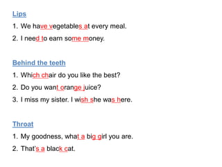 Lips
1. We have vegetables at every meal.
2. I need to earn some money.
Behind the teeth
1. Which chair do you like the best?
2. Do you want orange juice?
3. I miss my sister. I wish she was here.
Throat
1. My goodness, what a big girl you are.
2. That’s a black cat.
 