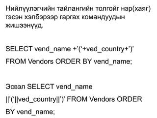 Нийлүүлэгчийн тайлангийн толгойг нэр(хаяг)
гэсэн хэлбэрээр гаргах командуудын
жишээнүүд.


SELECT vend_name +‟(„+ved_country+‟)‟
FROM Vendors ORDER BY vend_name;


Эсвэл SELECT vend_name
||‟(„||ved_country||‟)‟ FROM Vendors ORDER
BY vend_name;
 
