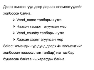 Дээрх жишээнүүд дээр дараах элементүүдийг
холбосон байна.
      Vend_name талбарын утга
      Нээсэн тэмдэгт агуулсан мөр
      Vend_country талбарын утга
      Хаасан хаалт агуулсан мөр
Select командын үр дүнд дээрх 4н элементийг
холбосон(тооцооллын талбар) нэг талбар
буцаасан байгаа нь харагдаж байна
 
