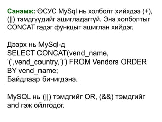 Санамж: ӨСУС MySql нь холболт хийхдээ (+),
(||) тэмдгүүдийг ашигладаггүй. Энэ холболтыг
СONCAT гэдэг функцыг ашиглан хийдэг.

Дээрх нь MySql-д
SELECT CONCAT(vend_name,
„(„,vend_country,‟)‟) FROM Vendors ORDER
BY vend_name;
Байдлаар бичигдэнэ.

MySQL нь (||) тэмдгийг OR, (&&) тэмдгийг
and гэж ойлгодог.
 