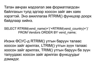 Татан авчрах мэдээлэл зөв форматлагдсан
байлгахын тулд эдгээр хоосон зайг авч хаях
хэрэгтэй. Энэ ажиллагаа RTRIM() функцээр доорх
байдлаар хийнэ.

SELECT RTRIM(vend_name)+‟(„+RTRIM(vend_country)+‟)‟
       FROM Vendors ORDER BY vend_name;

Ихэнх ӨСУС-д RTRIM() утгын баруун талаас
хоосон зайг арилгах, LTRIM() утгын зүүн талаас
хоосон зайг арилгах, TRIM() утгын баруун ба зүүн
талуудаас хоосон зайг арилгах функцуудыг
дэмждэг.
 