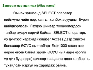 Завсрын нэр ашиглах (Alias name)

      Өмнөх жишээнд SELECT оператор
нийлүүлэгчийн нэр, хаягыг холбох асуудлыг бүрэн
шийдвэрлэсэн. Гэхдээ шинээр тооцоологдсон
талбар ямарч нэргүй байгаа. SELECT операторын
үр дүнгээс харахад (жишээг Access дээр хийсэн
болохоор ӨСУС нь талбарт Expr1000 гэсэн нэр
өөрөө өгсөн байна зарим ӨСУС нь ямарч нэргүй
үр дүн буцаадаг) шинээр тооцоологдсон талбар нь
тухайлсан нэргүй нь харагдаж байна.
 