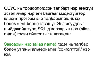 ӨСУС нь тооцоологдсон талбарт нэр өгөхгүй
эсвэл ямар нэр өгч байгааг мэдэхгүйгээр
клиент програм энэ талбарыг ашиглах
боломжгүй болно гэсэн үг. Энэ асуудлыг
шийдэхийн тулд SQL-д завсарын нэр (alias
name) гэсэн ойлголтыг ашигладаг.

Завсарын нэр (alias name) гэдэг нь талбар
болон утганы альтернатив /сонголттой/ нэр
юм.
 