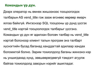 Командын үр дүн.
Дээрх оператор нь өмнөх жишээнээс тооцоогогдох
талбарын AS vend_title гэж зааж өгснөөс өөрөөр ямарч
ялгаа байхгүй. Ингэснээр SQL тооцооны үр дүнд үүсгэх
vend_title нэртэй тооцоологдох талбарыг үүсгэнэ.
Командын үр дүн яг адилхан боловч талбар нь vend_title
нэртэй болсноор клиент талын програм энэ талбарт
хүснэгтийн бусад баганад ханддагтай адилаар хандах
боломжтой болно. Зарим тохиолдолд баганы жинхэнэ нэр
нь уншигдахад хүнд, зөвшөөрөгдөөгүй тэмдэгт агуулж
байгаа тохиолдолд завсрын нэрийг ашигладаг.
 