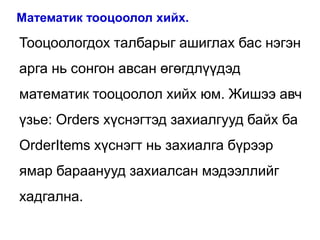 Математик тооцоолол хийх.

Тооцоологдох талбарыг ашиглах бас нэгэн
арга нь сонгон авсан өгөгдлүүдэд
математик тооцоолол хийх юм. Жишээ авч
үзье: Orders хүснэгтэд захиалгууд байх ба
OrderItems хүснэгт нь захиалга бүрээр
ямар бараанууд захиалсан мэдээллийг
хадгална.
 