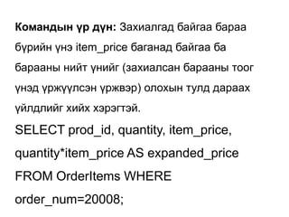 Командын үр дүн: Захиалгад байгаа бараа
бүрийн үнэ item_price баганад байгаа ба
барааны нийт үнийг (захиалсан барааны тоог
үнэд үржүүлсэн үржвэр) олохын тулд дараах
үйлдлийг хийх хэрэгтэй.
SELECT prod_id, quantity, item_price,
quantity*item_price AS expanded_price
FROM OrderItems WHERE
order_num=20008;
 