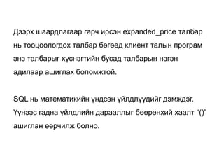 Дээрх шаардлагаар гарч ирсэн expanded_price талбар
нь тооцоологдох талбар бөгөөд клиент талын програм
энэ талбарыг хүснэгтийн бусад талбарын нэгэн
адилаар ашиглах боломжтой.


SQL нь математикийн үндсэн үйлдлүүдийг дэмждэг.
Үүнээс гадна үйлдлийн дарааллыг бөөрөнхий хаалт “()”
ашиглан өөрчилж болно.
 