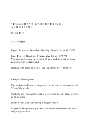 S E 3 0 6 0 D A T A W A R E H O U S I N G
A N D M I N I N G
Spring 2015
Class Project
Project Proposal; Deadline: Monday, March 2nd at 11:59PM
Final Project; Deadline: Friday, May 1st at 11:59PM
You can work alone or in pairs. If you wish to work in pairs
contact other students and
arrange with them and email me the names by 1/23/2015
1 Project Description
The project is the core component of the course, accounting for
35% of the grade.
Students are required to work on a project that involves writing
code, running
experiments, and submitting a project report.
As part of the project, you are required to implement the idea,
and propose some
 