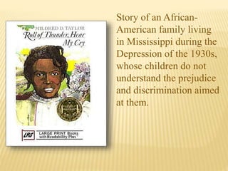 Story of an African-
American family living
in Mississippi during the
Depression of the 1930s,
whose children do not
understand the prejudice
and discrimination aimed
at them.
 