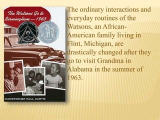 The ordinary interactions and
everyday routines of the
Watsons, an African-
American family living in
Flint, Michigan, are
drastically changed after they
go to visit Grandma in
Alabama in the summer of
1963.
 