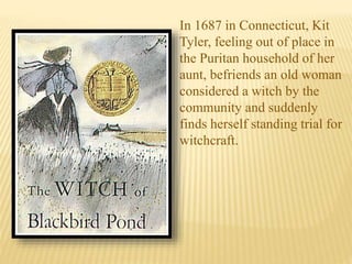In 1687 in Connecticut, Kit
Tyler, feeling out of place in
the Puritan household of her
aunt, befriends an old woman
considered a witch by the
community and suddenly
finds herself standing trial for
witchcraft.
 