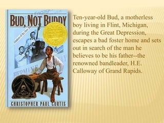 Ten-year-old Bud, a motherless
boy living in Flint, Michigan,
during the Great Depression,
escapes a bad foster home and sets
out in search of the man he
believes to be his father--the
renowned bandleader, H.E.
Calloway of Grand Rapids.
 