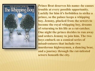 Prince Brat deserves his name--he causes
trouble at every possible opportunity.
Luckily for him it's forbidden to strike a
prince, so the palace keeps a whipping
boy. Jemmy, plucked from the sewers to
become the royal whipping boy, dreams
of returning to his life as a rat-catcher.
One night the prince decides to run away
and orders Jemmy to join him. The two
boys embark on a comical series of
misadventures that include two
murderous highwaymen, a dancing bear,
and a journey through the rat-infested
sewers beneath the city.
 