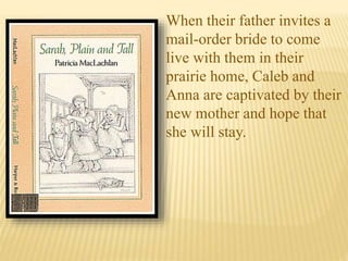 When their father invites a
mail-order bride to come
live with them in their
prairie home, Caleb and
Anna are captivated by their
new mother and hope that
she will stay.
 