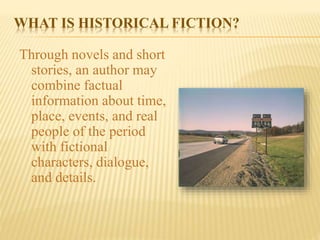 WHAT IS HISTORICAL FICTION?
Through novels and short
stories, an author may
combine factual
information about time,
place, events, and real
people of the period
with fictional
characters, dialogue,
and details.
 