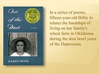 In a series of poems,
fifteen-year-old Billie Jo
relates the hardships of
living on her family's
wheat farm in Oklahoma
during the dust bowl years
of the Depression.
 