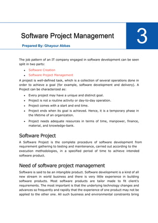 15
The job pattern of an IT company engaged in software development can be seen
split in two parts:


A project is well-defined task, which is a collection of several operations done in
order to achieve a goal (for example, software development and delivery). A
Project can be characterized as:
 Every project may have a unique and distinct goal.
 Project is not a routine activity or day-to-day operation.
 Project comes with a start and end time.
 Project ends when its goal is achieved. Hence, it is a temporary phase in
the lifetime of an organization.
 Project needs adequate resources in terms of time, manpower, finance,
material, and knowledge-bank.
Software Project
software product.
Need of software project management
Software is said to be an intangible product. Software development is a kind of all
new stream in world business and there is very little experience in building
software products. Most software products are tailor made to fit client’s
requirements. The most important is that the underlying technology changes and
advances so frequently and rapidly that the experience of one product may not be
applied to the other one. All such business and environmental constraints bring
Software Project Management
3
Software Creation
Software Project Management
A Software Project is the complete procedure of software development from
requirement gathering to testing and maintenance, carried out according to the
execution methodologies, in a specified period of time to achieve intended
Prepared By: Ghayour Abbas
 