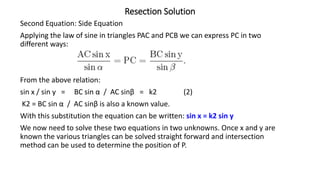 Resection Solution
Second Equation: Side Equation
Applying the law of sine in triangles PAC and PCB we can express PC in two
different ways:
From the above relation:
sin x / sin y = BC sin α / AC sinβ = k2 (2)
K2 = BC sin α / AC sinβ is also a known value.
With this substitution the equation can be written: sin x = k2 sin y
We now need to solve these two equations in two unknowns. Once x and y are
known the various triangles can be solved straight forward and intersection
method can be used to determine the position of P.
 
