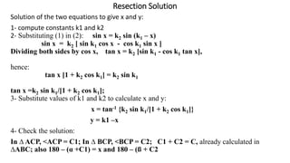 Resection Solution
Solution of the two equations to give x and y:
1- compute constants k1 and k2
2- Substituting (1) in (2): sin x = k2 sin (k1 – x)
sin x = k2 [ sin k1 cos x - cos k1 sin x ]
Dividing both sides by cos x, tan x = k2 [sin k1 - cos k1 tan x],
hence:
tan x [1 + k2 cos k1] = k2 sin k1
tan x =k2 sin k1/[1 + k2 cos k1];
3- Substitute values of k1 and k2 to calculate x and y:
x = tan-1 {k2 sin k1/[1 + k2 cos k1]}
y = k1 –x
4- Check the solution:
In ∆ ACP, <ACP = C1; In ∆ BCP, <BCP = C2; C1 + C2 = C, already calculated in
∆ABC; also 180 – (α +C1) = x and 180 – (ß + C2
 