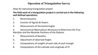 Operation of Triangulation Survey
Steps for executing triangulation project
The field work of a triangulation project is carried out in the following
well defined operations:
1. Reconnaissance
2. Erection of Signals & Towers
3. Measurement of Horizontal Angles
4. Astronomical Observations Necessary to Determine the True
Meridian and the Absolute Positions of the Stations
5. Measurement of Baseline
6. Adjustment of observed Angles
7. Computations of Lengths of each side of each triangle
8. Computations of the Latitude and Longitude of ST
 