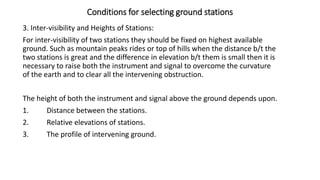 Conditions for selecting ground stations
3. Inter-visibility and Heights of Stations:
For inter-visibility of two stations they should be fixed on highest available
ground. Such as mountain peaks rides or top of hills when the distance b/t the
two stations is great and the difference in elevation b/t them is small then it is
necessary to raise both the instrument and signal to overcome the curvature
of the earth and to clear all the intervening obstruction.
The height of both the instrument and signal above the ground depends upon.
1. Distance between the stations.
2. Relative elevations of stations.
3. The profile of intervening ground.
 