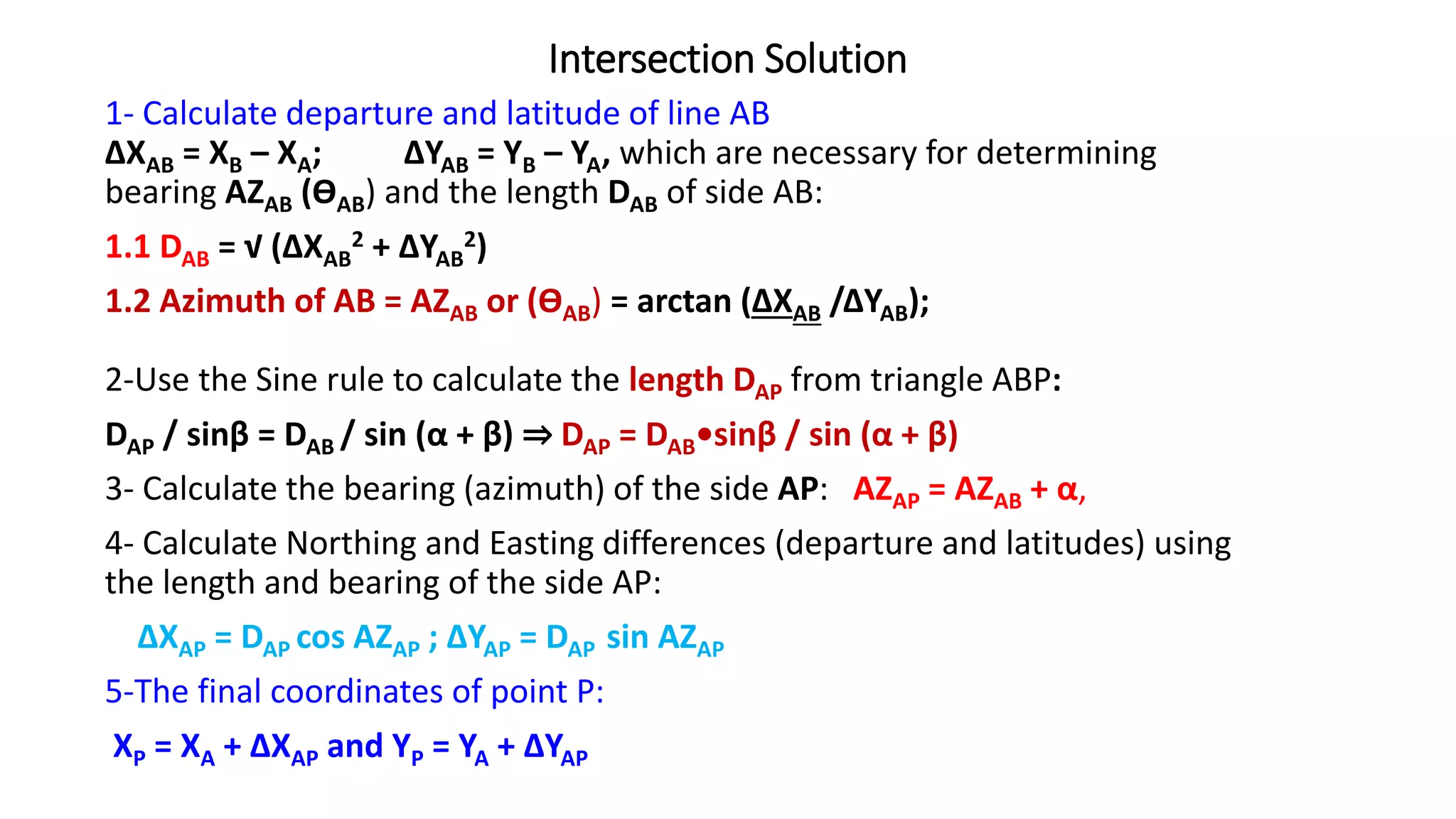 Intersection Solution
1- Calculate departure and latitude of line AB
ΔXAB = XB – XA; ΔYAB = YB – YA, which are necessary for determining
bearing AZAB (ƟAB) and the length DAB of side AB:
1.1 DAB = √ (ΔXAB
2 + ΔYAB
2)
1.2 Azimuth of AB = AZAB or (ƟAB) = arctan (ΔXAB /ΔYAB);
2-Use the Sine rule to calculate the length DAP from triangle ABP:
DAP / sinβ = DAB / sin (α + β) ⇒ DAP = DAB•sinβ / sin (α + β)
3- Calculate the bearing (azimuth) of the side AP: AZAP = AZAB + α,
4- Calculate Northing and Easting differences (departure and latitudes) using
the length and bearing of the side AP:
ΔXAP = DAP cos AZAP ; ΔYAP = DAP sin AZAP
5-The final coordinates of point P:
XP = XA + ΔXAP and YP = YA + ΔYAP
 