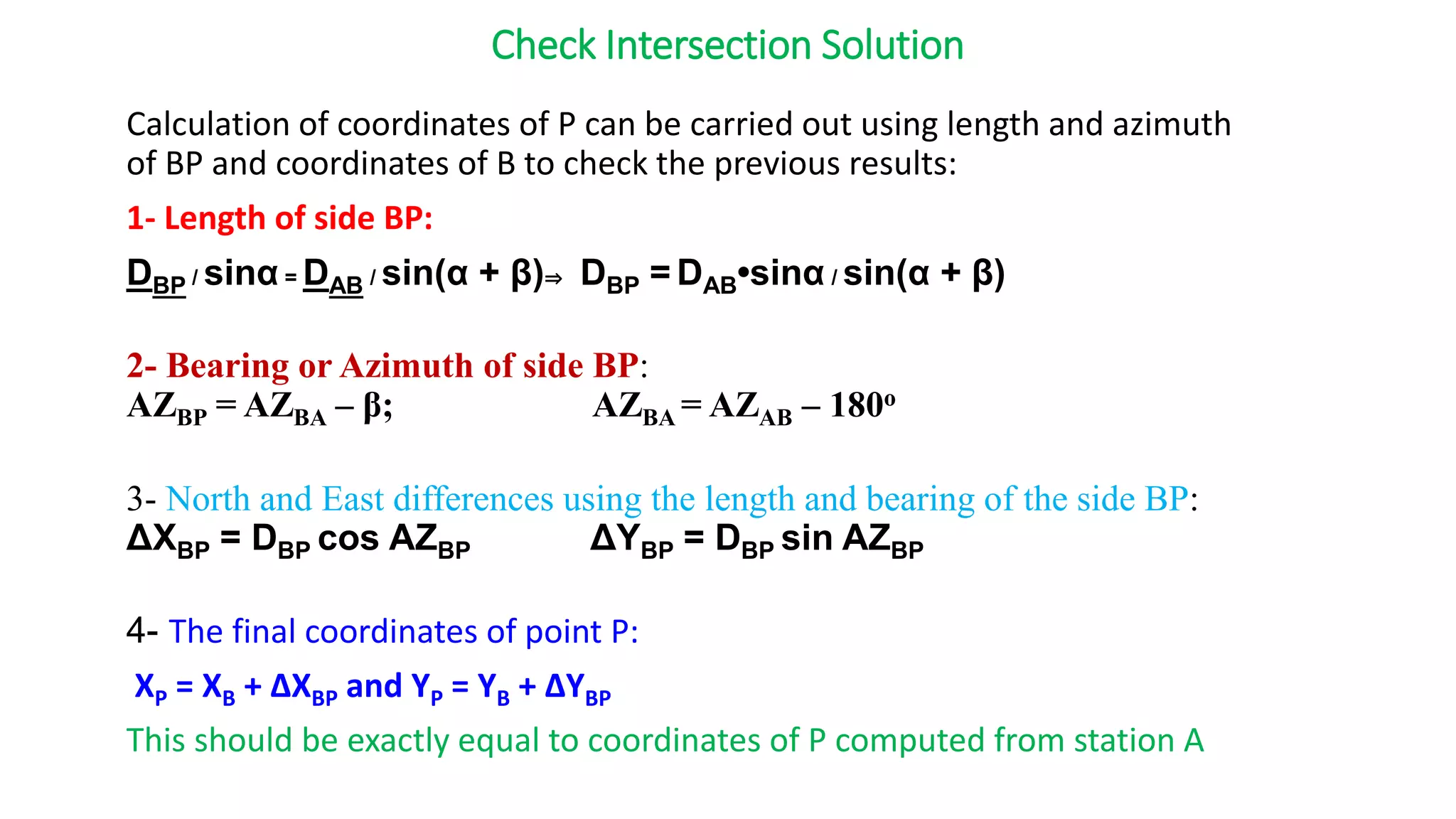 Check Intersection Solution
Calculation of coordinates of P can be carried out using length and azimuth
of BP and coordinates of B to check the previous results:
1- Length of side BP:
DBP / sinα = DAB / sin(α + β)⇒ DBP = DAB•sinα / sin(α + β)
2- Bearing or Azimuth of side BP:
AZBP = AZBA – β; AZBA = AZAB – 180o
3- North and East differences using the length and bearing of the side BP:
ΔXBP = DBP cos AZBP ΔYBP = DBP sin AZBP
4- The final coordinates of point P:
XP = XB + ΔXBP and YP = YB + ΔYBP
This should be exactly equal to coordinates of P computed from station A
 
