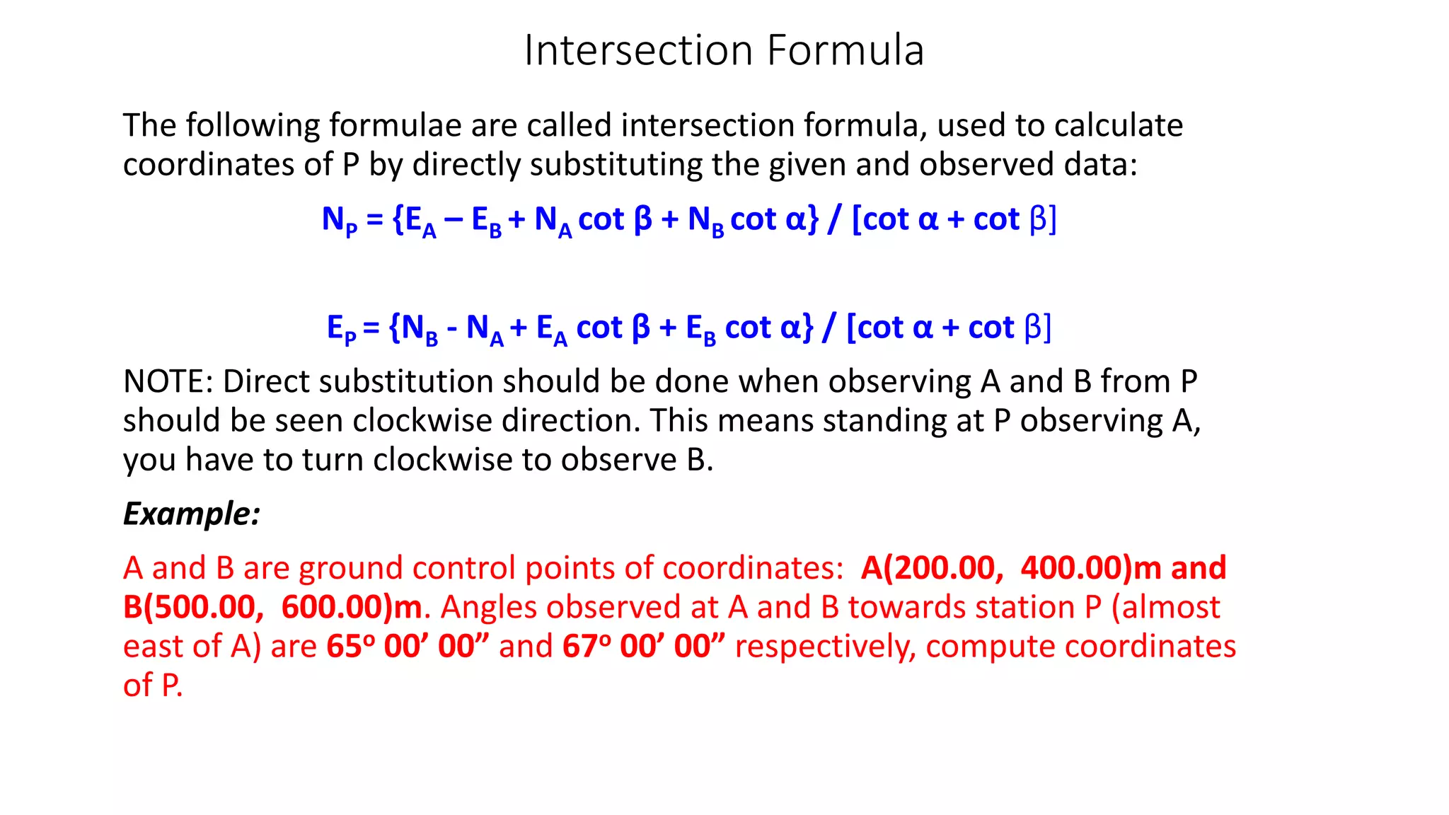 Intersection Formula
The following formulae are called intersection formula, used to calculate
coordinates of P by directly substituting the given and observed data:
NP = {EA – EB + NA cot β + NB cot α} / [cot α + cot β]
EP = {NB - NA + EA cot β + EB cot α} / [cot α + cot β]
NOTE: Direct substitution should be done when observing A and B from P
should be seen clockwise direction. This means standing at P observing A,
you have to turn clockwise to observe B.
Example:
A and B are ground control points of coordinates: A(200.00, 400.00)m and
B(500.00, 600.00)m. Angles observed at A and B towards station P (almost
east of A) are 65o 00’ 00” and 67o 00’ 00” respectively, compute coordinates
of P.
 