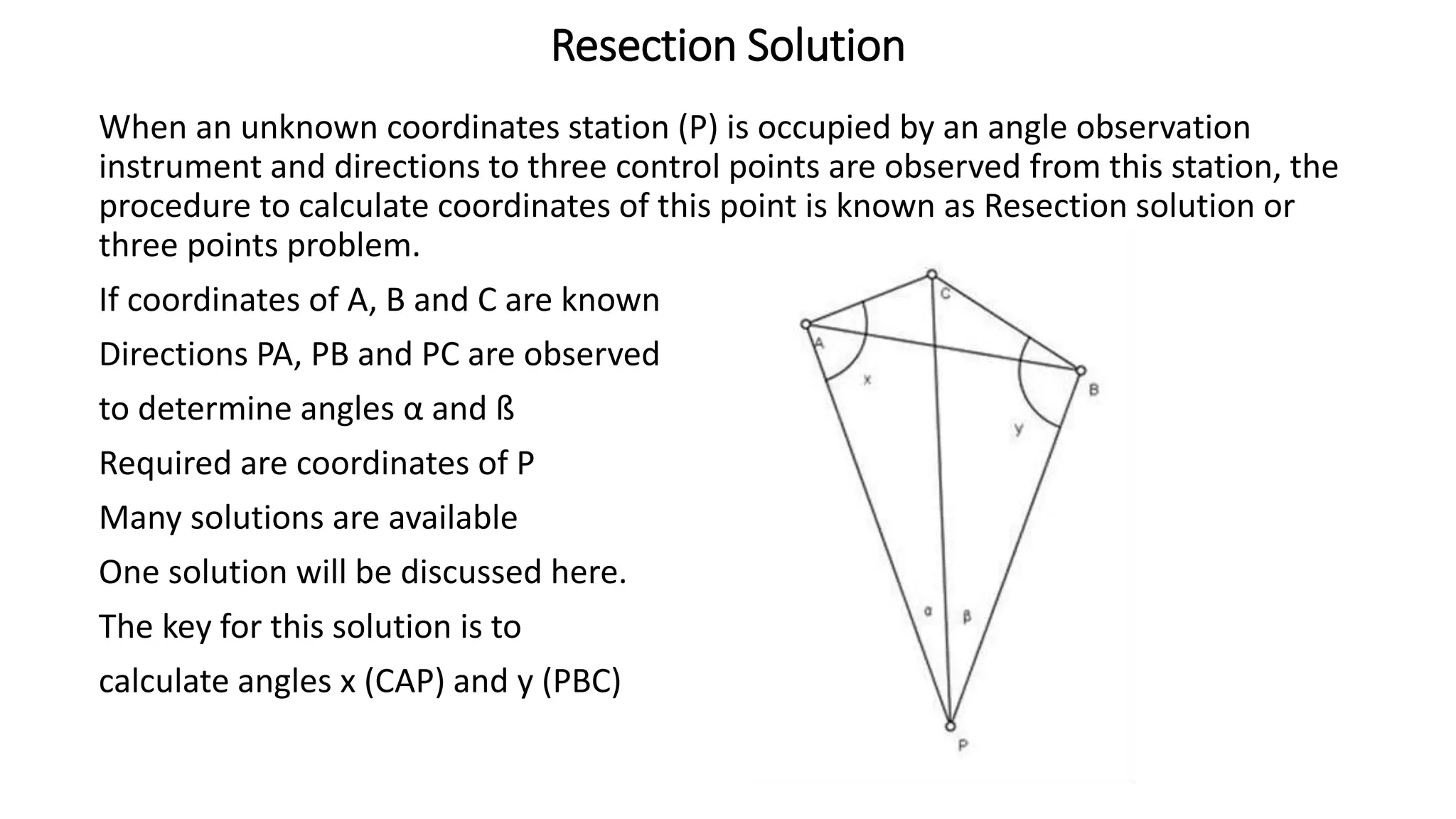 Resection Solution
When an unknown coordinates station (P) is occupied by an angle observation
instrument and directions to three control points are observed from this station, the
procedure to calculate coordinates of this point is known as Resection solution or
three points problem.
If coordinates of A, B and C are known
Directions PA, PB and PC are observed
to determine angles α and ß
Required are coordinates of P
Many solutions are available
One solution will be discussed here.
The key for this solution is to
calculate angles x (CAP) and y (PBC)
 
