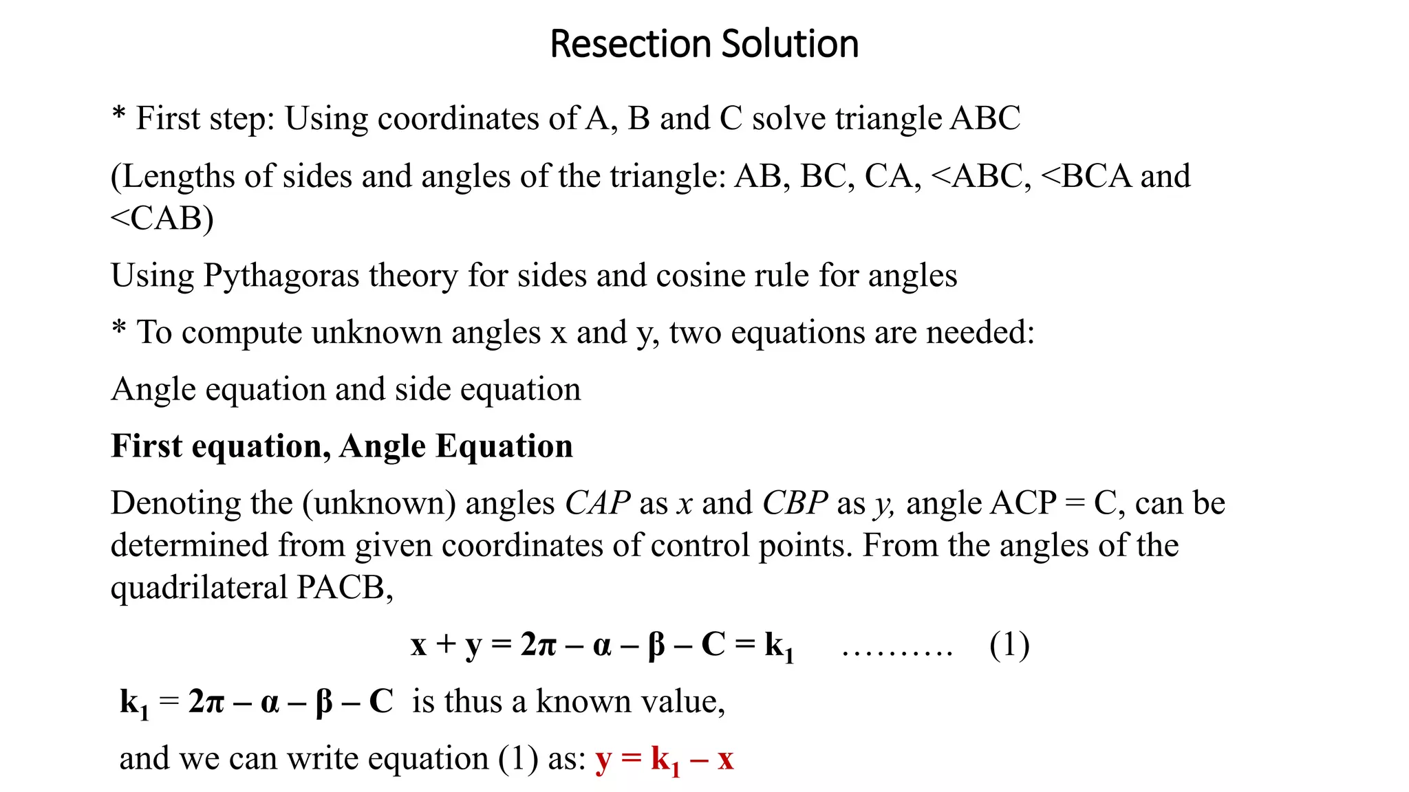 Resection Solution
* First step: Using coordinates of A, B and C solve triangle ABC
(Lengths of sides and angles of the triangle: AB, BC, CA, <ABC, <BCA and
<CAB)
Using Pythagoras theory for sides and cosine rule for angles
* To compute unknown angles x and y, two equations are needed:
Angle equation and side equation
First equation, Angle Equation
Denoting the (unknown) angles CAP as x and CBP as y, angle ACP = C, can be
determined from given coordinates of control points. From the angles of the
quadrilateral PACB,
x + y = 2π – α – β – C = k1 ………. (1)
k1 = 2π – α – β – C is thus a known value,
and we can write equation (1) as: y = k1 – x
 