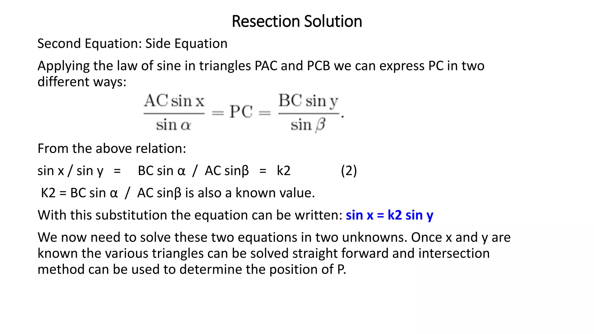 Resection Solution
Second Equation: Side Equation
Applying the law of sine in triangles PAC and PCB we can express PC in two
different ways:
From the above relation:
sin x / sin y = BC sin α / AC sinβ = k2 (2)
K2 = BC sin α / AC sinβ is also a known value.
With this substitution the equation can be written: sin x = k2 sin y
We now need to solve these two equations in two unknowns. Once x and y are
known the various triangles can be solved straight forward and intersection
method can be used to determine the position of P.
 