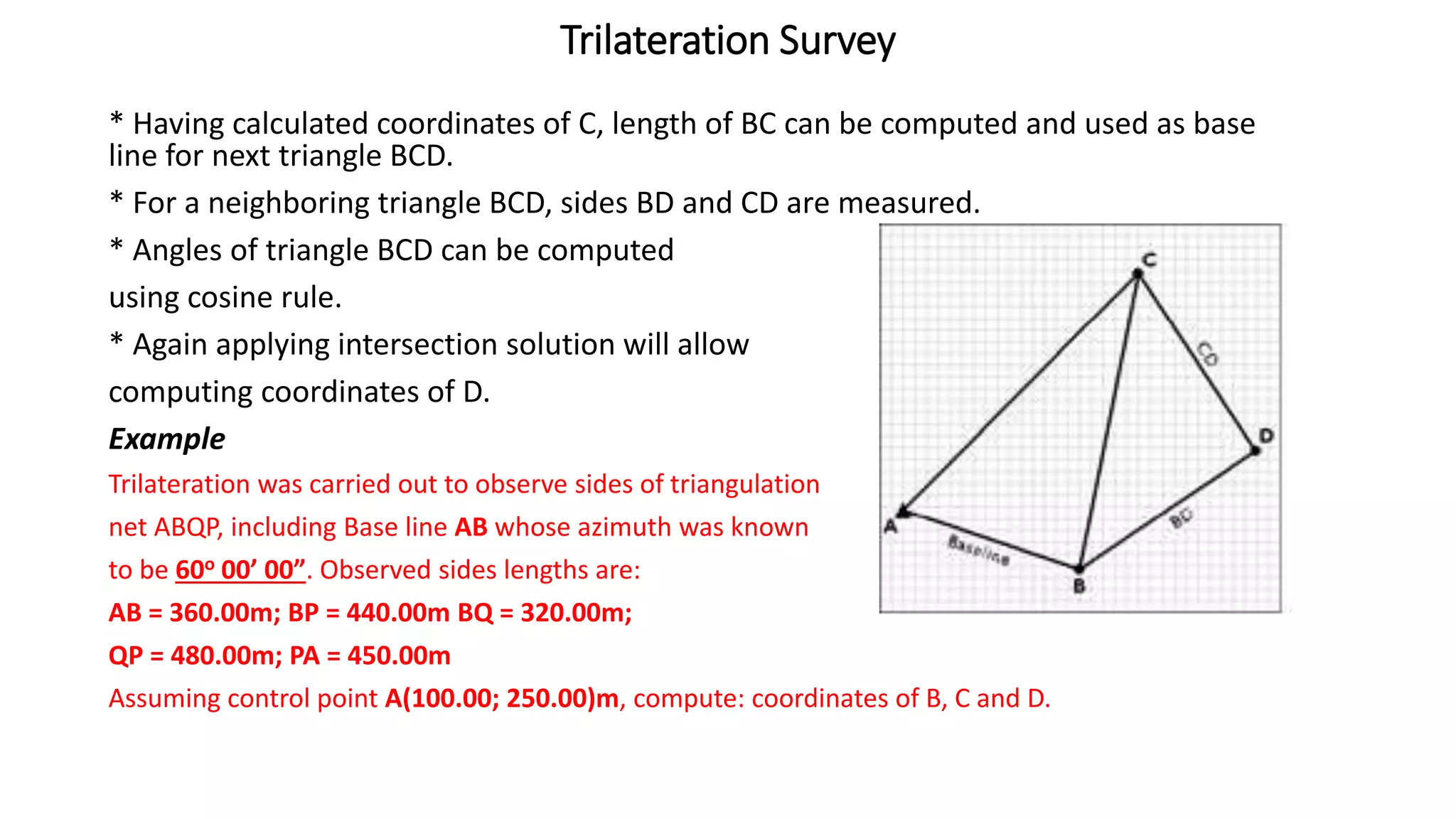 Trilateration Survey
* Having calculated coordinates of C, length of BC can be computed and used as base
line for next triangle BCD.
* For a neighboring triangle BCD, sides BD and CD are measured.
* Angles of triangle BCD can be computed
using cosine rule.
* Again applying intersection solution will allow
computing coordinates of D.
Example
Trilateration was carried out to observe sides of triangulation
net ABQP, including Base line AB whose azimuth was known
to be 60o 00’ 00”. Observed sides lengths are:
AB = 360.00m; BP = 440.00m BQ = 320.00m;
QP = 480.00m; PA = 450.00m
Assuming control point A(100.00; 250.00)m, compute: coordinates of B, C and D.
 