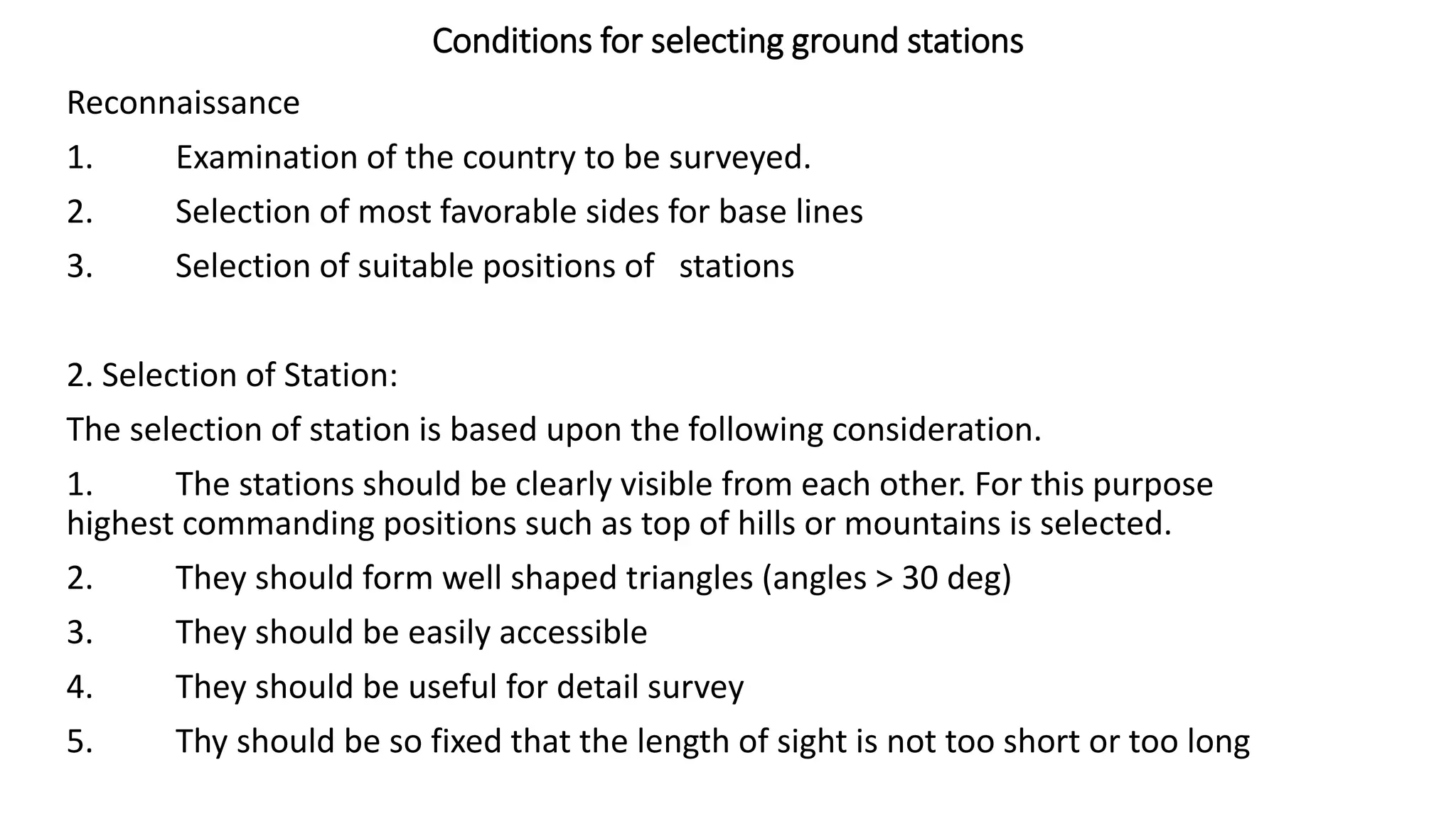 Conditions for selecting ground stations
Reconnaissance
1. Examination of the country to be surveyed.
2. Selection of most favorable sides for base lines
3. Selection of suitable positions of stations
2. Selection of Station:
The selection of station is based upon the following consideration.
1. The stations should be clearly visible from each other. For this purpose
highest commanding positions such as top of hills or mountains is selected.
2. They should form well shaped triangles (angles > 30 deg)
3. They should be easily accessible
4. They should be useful for detail survey
5. Thy should be so fixed that the length of sight is not too short or too long
 