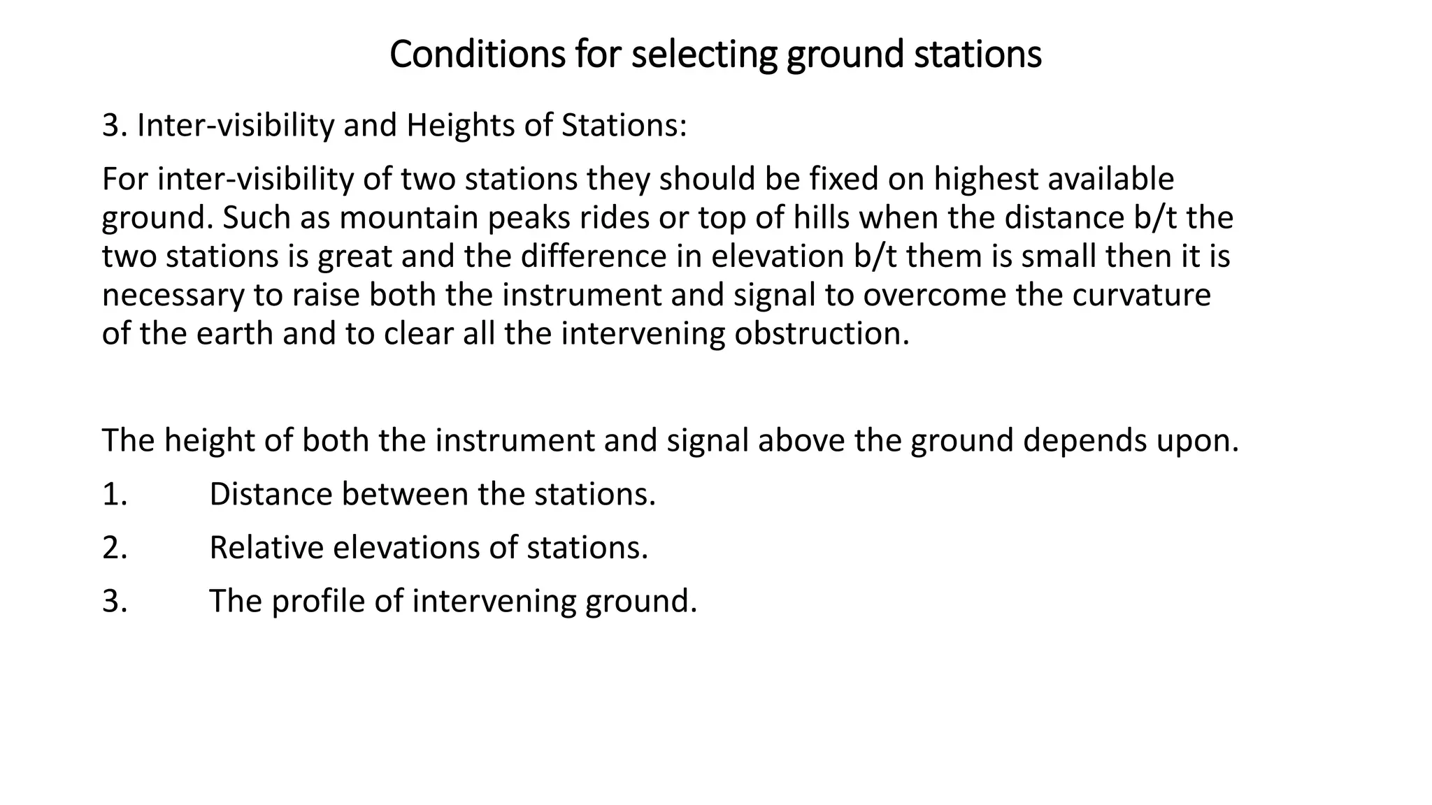 Conditions for selecting ground stations
3. Inter-visibility and Heights of Stations:
For inter-visibility of two stations they should be fixed on highest available
ground. Such as mountain peaks rides or top of hills when the distance b/t the
two stations is great and the difference in elevation b/t them is small then it is
necessary to raise both the instrument and signal to overcome the curvature
of the earth and to clear all the intervening obstruction.
The height of both the instrument and signal above the ground depends upon.
1. Distance between the stations.
2. Relative elevations of stations.
3. The profile of intervening ground.
 