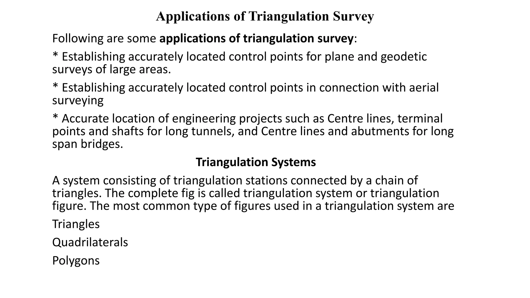 Applications of Triangulation Survey
Following are some applications of triangulation survey:
* Establishing accurately located control points for plane and geodetic
surveys of large areas.
* Establishing accurately located control points in connection with aerial
surveying
* Accurate location of engineering projects such as Centre lines, terminal
points and shafts for long tunnels, and Centre lines and abutments for long
span bridges.
Triangulation Systems
A system consisting of triangulation stations connected by a chain of
triangles. The complete fig is called triangulation system or triangulation
figure. The most common type of figures used in a triangulation system are
Triangles
Quadrilaterals
Polygons
 