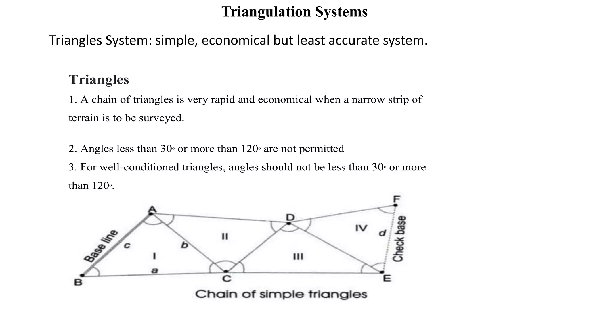Triangulation Systems
Triangles System: simple, economical but least accurate system.
Triangles
1. A chain of triangles is very rapid and economical when a narrow strip of
terrain is to be surveyed.
2. Angles less than 30o
or more than 120o
are not permitted
3. For well-conditioned triangles, angles should not be less than 30o
or more
than 120o
.
 