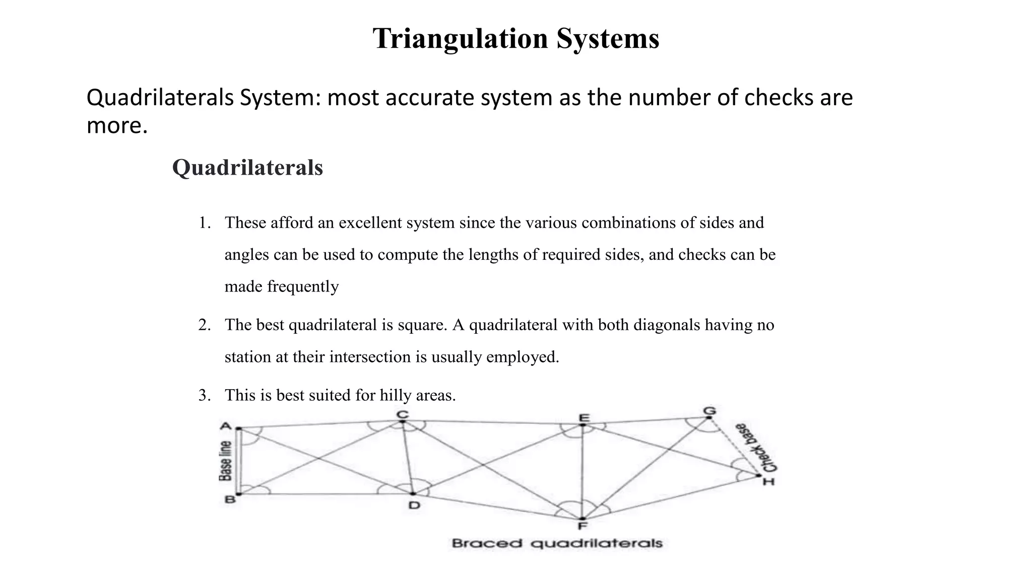 Triangulation Systems
Quadrilaterals System: most accurate system as the number of checks are
more.
Quadrilaterals
1. These afford an excellent system since the various combinations of sides and
angles can be used to compute the lengths of required sides, and checks can be
made frequently
2. The best quadrilateral is square. A quadrilateral with both diagonals having no
station at their intersection is usually employed.
3. This is best suited for hilly areas.
 