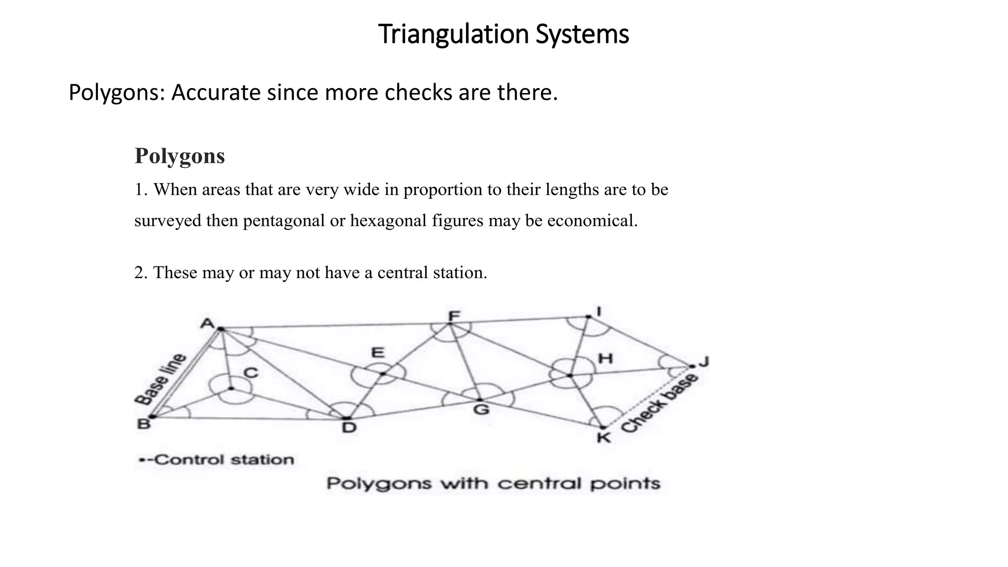 Triangulation Systems
Polygons: Accurate since more checks are there.
Polygons
1. When areas that are very wide in proportion to their lengths are to be
surveyed then pentagonal or hexagonal figures may be economical.
2. These may or may not have a central station.
 