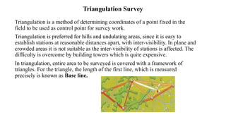 Triangulation Survey
Triangulation is a method of determining coordinates of a point fixed in the
field to be used as control point for survey work.
Triangulation is preferred for hills and undulating areas, since it is easy to
establish stations at reasonable distances apart, with inter-visibility. In plane and
crowded areas it is not suitable as the inter-visibility of stations is affected. The
difficulty is overcome by building towers which is quite expensive.
In triangulation, entire area to be surveyed is covered with a framework of
triangles. For the triangle, the length of the first line, which is measured
precisely is known as Base line.
 
