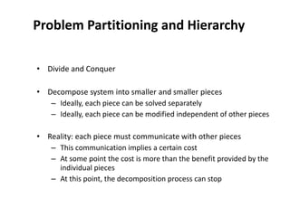Problem Partitioning and Hierarchy
• Divide and Conquer
• Decompose system into smaller and smaller pieces
– Ideally, each piece can be solved separately
– Ideally, each piece can be modified independent of other pieces
• Reality: each piece must communicate with other pieces
– This communication implies a certain cost
– At some point the cost is more than the benefit provided by the
individual pieces
– At this point, the decomposition process can stop
 