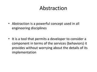 Abstraction
• Abstraction is a powerful concept used in all
engineering disciplines
• It is a tool that permits a developer to consider a
component in terms of the services (behaviors) it
provides without worrying about the details of its
implementation
 