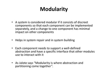 Modularity
• A system is considered modular if it consists of discreet
components so that each component can be implemented
separately, and a change to one component has minimal
impact on other components
• Helps in system repair and in system building
• Each component needs to support a well-defined
abstraction and have a specific interface that other modules
use to interact with it
• As Jalote says “Modularity is where abstraction and
partitioning come together”.
 