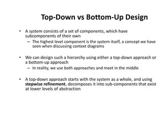 Top-Down vs Bottom-Up Design
• A system consists of a set of components, which have
subcomponents of their own
– The highest level component is the system itself, a concept we have
seen when discussing context diagrams
• We can design such a hierarchy using either a top-down approach or
a bottom-up approach
– In reality, we use both approaches and meet in the middle
• A top-down approach starts with the system as a whole, and using
stepwise refinement, decomposes it into sub-components that exist
at lower levels of abstraction
 