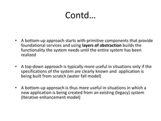 Contd…
• A bottom-up approach starts with primitive components that provide
foundational services and using layers of abstraction builds the
functionality the system needs until the entire system has been
realized
• A top-down approach is typically more useful in situations only if the
specifications of the system are clearly known and application is
being built from scratch (water fall model)
• A bottom-up approach is thus more useful in situations in which a
new application is being created from an existing (legacy) system
(Iterative enhancement model)
 