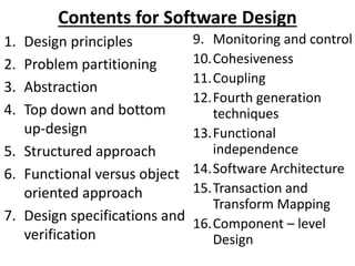 Contents for Software Design
1. Design principles
2. Problem partitioning
3. Abstraction
4. Top down and bottom
up-design
5. Structured approach
6. Functional versus object
oriented approach
7. Design specifications and
verification
9. Monitoring and control
10.Cohesiveness
11.Coupling
12.Fourth generation
techniques
13.Functional
independence
14.Software Architecture
15.Transaction and
Transform Mapping
16.Component – level
Design
 